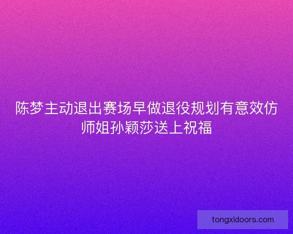 陈梦主动退出赛场早做退役规划有意效仿师姐孙颖莎送上祝福