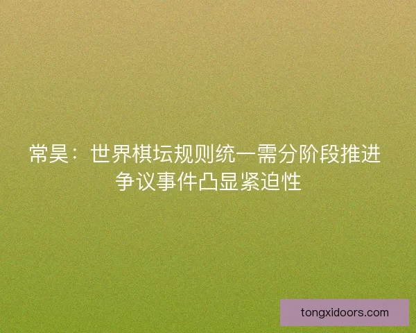 常昊：世界棋坛规则统一需分阶段推进 争议事件凸显紧迫性