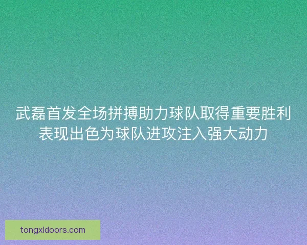 武磊首发全场拼搏助力球队取得重要胜利表现出色为球队进攻注入强大动力