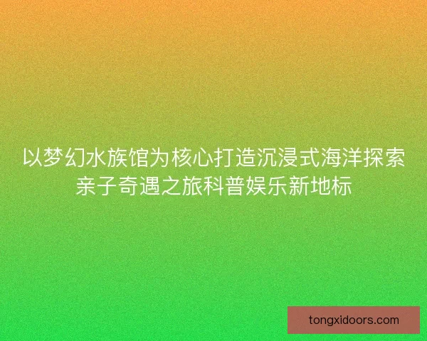 以梦幻水族馆为核心打造沉浸式海洋探索亲子奇遇之旅科普娱乐新地标