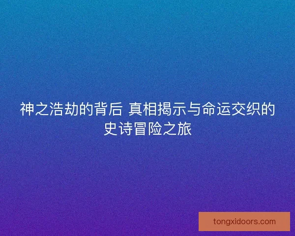 神之浩劫的背后 真相揭示与命运交织的史诗冒险之旅