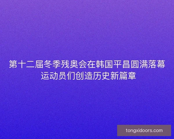 第十二届冬季残奥会在韩国平昌圆满落幕 运动员们创造历史新篇章