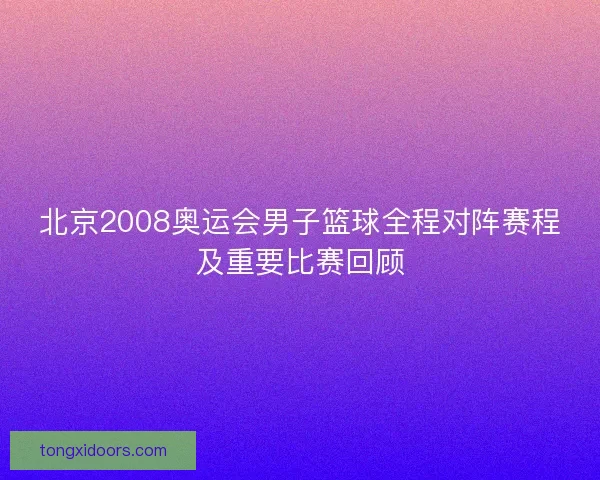 北京2008奥运会男子篮球全程对阵赛程及重要比赛回顾
