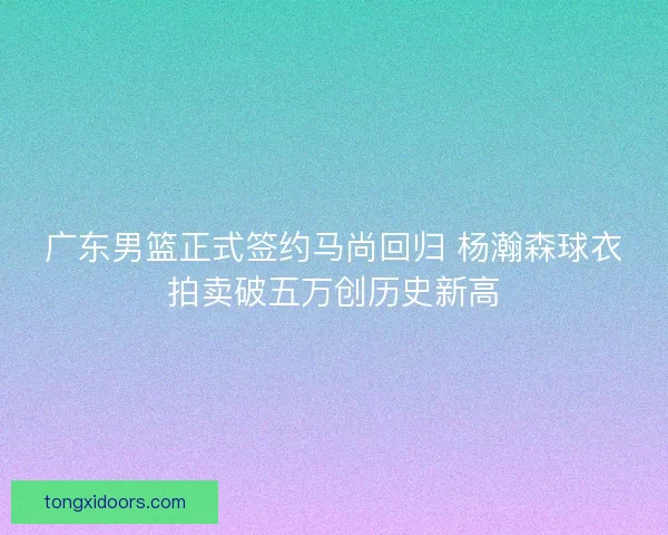 广东男篮正式签约马尚回归 杨瀚森球衣拍卖破五万创历史新高