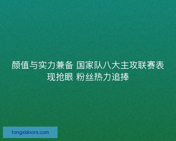 颜值与实力兼备 国家队八大主攻联赛表现抢眼 粉丝热力追捧