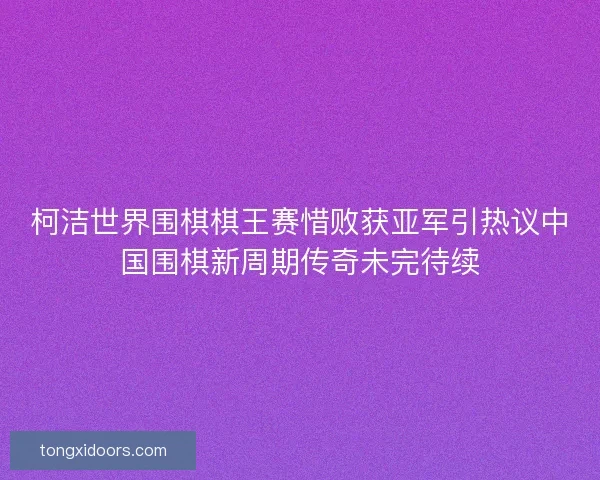 柯洁世界围棋棋王赛惜败获亚军引热议中国围棋新周期传奇未完待续