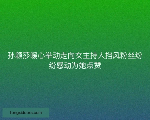 孙颖莎暖心举动走向女主持人挡风粉丝纷纷感动为她点赞