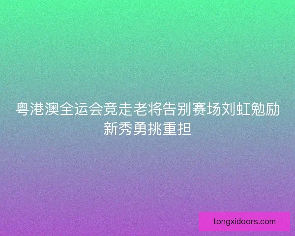 粤港澳全运会竞走老将告别赛场刘虹勉励新秀勇挑重担
