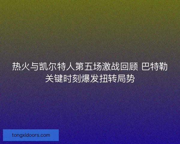 热火与凯尔特人第五场激战回顾 巴特勒关键时刻爆发扭转局势