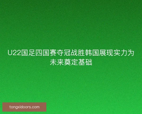 U22国足四国赛夺冠战胜韩国展现实力为未来奠定基础